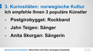 Deutschkurs Präsentation: Meine Reise nach Oslo, Norwegens Hauptstadt.
3. Kuriositäten: norwegische Kultur
Ich empfehle Ihnen 3 populäre Künstler
- Postgirobygget: Rockband
- Jahn Teigen: Sänger
- Anita Skorgan: Sängerin
 