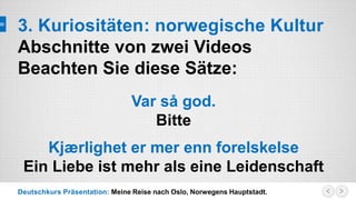 Deutschkurs Präsentation: Meine Reise nach Oslo, Norwegens Hauptstadt.
3. Kuriositäten: norwegische Kultur
Abschnitte von zwei Videos
Beachten Sie diese Sätze:
Var så god.
Bitte
Kjærlighet er mer enn forelskelse
Ein Liebe ist mehr als eine Leidenschaft
 