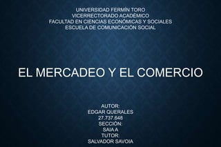 UNIVERSIDAD FERMÍN TORO
VICERRECTORADO ACADÉMICO
FACULTAD EN CIENCIAS ECONÓMICAS Y SOCIALES
ESCUELA DE COMUNICACIÓN SOCIAL
EL MERCADEO Y EL COMERCIO
AUTOR:
EDGAR QUERALES
27.737.648
SECCIÓN:
SAIA A
TUTOR:
SALVADOR SAVOIA
 