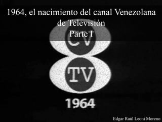 1964, el nacimiento del canal Venezolana
de Televisión
Parte I
Edgar Raúl Leoni Moreno
 