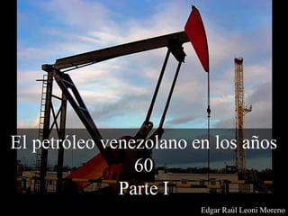 El petróleo venezolano en los años
60
Parte I
Edgar Raúl Leoni Moreno
 