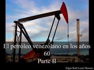 El petróleo venezolano en los años
60
Parte II
Edgar Raúl Leoni Moreno
 