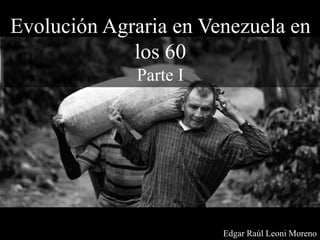 Evolución Agraria en Venezuela en
los 60
Parte I
Edgar Raúl Leoni Moreno
 