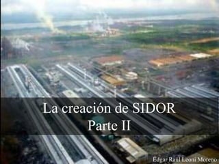 La creación de SIDOR
Parte II
Edgar Raúl Leoni Moreno
 