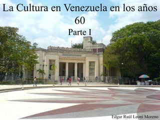 La Cultura en Venezuela en los años
60
Parte I
Edgar Raúl Leoni Moreno
 