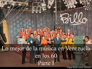 Lo mejor de la música en Venezuela
en los 60
Parte I Edgar Raúl Leoni Moreno
 