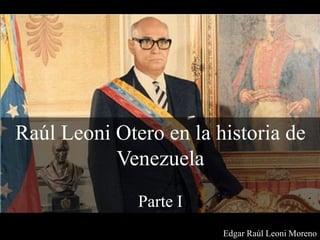 Raúl Leoni Otero en la historia de
Venezuela
Parte I
Edgar Raúl Leoni Moreno
 