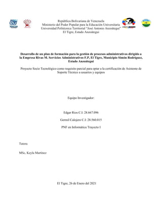 República Bolivariana de Venezuela
Ministerio del Poder Popular para la Educación Universitaria
Universidad Politécnica Territorial “José Antonio Anzoátegui”
El Tigre, Estado Anzoátegui
Desarrollo de un plan de formación para la gestión de procesos administrativos dirigido a
la Empresa Rivas M. Servicios Administrativos F.P, El Tigre, Municipio Simón Rodríguez,
Estado Anzoátegui
Proyecto Socio Tecnológico como requisito parcial para optar a la certificación de Asistente de
Soporte Técnico a usuarios y equipos
Equipo Investigador:
Edgar Rios C.I: 28.667.096
Germil Calojero C.I: 28.560.015
PNF en Informática Trayecto I
Tutora
MSc, Keyla Martínez
El Tigre, 26 de Enero del 2021
 