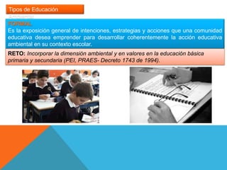Tipos de Educación
Ambiental
FORMAL
Es la exposición general de intenciones, estrategias y acciones que una comunidad
educativa desea emprender para desarrollar coherentemente la acción educativa
ambiental en su contexto escolar.
RETO: Incorporar la dimensión ambiental y en valores en la educación básica
primaria y secundaria (PEI, PRAES- Decreto 1743 de 1994).
 