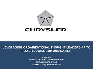 LEVERAGING ORGANIZATIONAL THOUGHT LEADERSHIP TO
          POWER SOCIAL COMMUNICATION

                        ED GARSTEN
              HEAD, ELECTRONIC COMMUNICATION
                    CHRYSLER GROUP LLC
                ED.GARSTEN@CHRYSLER.COM
 