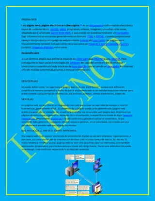PAGINA WEB
Una página web,página electrónicao ciberpágina,1 2
esun documento oinformaciónelectrónica
capaz de contenertexto, sonido,vídeo,programas,enlaces,imágenes,ymuchasotras cosas,
adaptadapara lallamadaWorldWide Web,y que puede seraccedidamediante un navegador.
Esta informaciónse encuentrageneralmenteenformato HTML o XHTML, y puede proporcionar
navegación(acceso) aotras páginaswebmediante enlacesde hipertexto.Laspáginasweb
frecuentementetambiénincluyenotrosrecursoscomoser hojasde estiloencascada,guiones
(scripts), imágenesdigitales,entre otros
Desarrolloweb
es untérminoamplioque define lacreaciónde sitiosweb paraInternetounaintranet.Para
conseguirlose hace usode tecnologíasde software del ladodel servidorydel clienteque
involucranunacombinaciónde procesosde base de datos con el usode un navegadorenInternet
a finde realizardeterminadastareasomostrarinformación.
DESVENTAJAS
Se puede definir como "un lugar para tu página web o correos electrónicos",aunque esta definición
simplificademanera conceptual el hecho de que el alojamiento web es en realidad espacio en Internet para
prácticamente cualquier tipo deinformación,sea archivos,sistemas,correos electrónicos,videos etc.
VENTAJAS
Las páginas web son escritas en un lenguajede marcado que provee la capacidad demanejar e insertar
hiperenlaces,generalmente HTML. El contenido de la página puede ser predeterminado (página web
estática) o generado al momento de visualizarlao solicitarlaa un servidor web (página web dinámica).Las
páginas dinámicasquesegeneran al momento de la visualización,seespecifican a través dealgún lenguaje
interpretado, generalmente JavaScript,y la aplicación encargadadevisualizar el contenido es la que
realmente debe generarlo. Las páginas dinámicasque se generan, al ser solicitadas,son creadas por una
aplicación en el servidor web que alberga las mismas
QUE APLICACIÓN LE DAN EN EL CAMPO EMPRESARIAL
Una página web es en esencia una tarjeta de presentación digital,ya sea para empresas,organizaciones,o
personas,así como una tarjeta de presentación de ideas y de informaciones y de teorías.Así mismo, la
nueva tendencia orienta a que las páginasweb no sean sólo atractivasparalos internautas,sino también
optimizadas (preparadas),para losbuscadores a través del código fuente. Forzar esta doblefunción puede,
sin embargo, crear conflictos respecto de la calidad del contenido
 