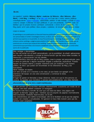 BLOG
(en español,1 también bitácora digital, cuaderno de bitácora, ciber bitácora, ciber
diario, o web blog, o weblog)1 es un sitio web en el que uno o varios autores publican
cronológicamente textos o artículos, apareciendo primero el más reciente, y donde el autor
conserva siempre la libertad de dejar publicado lo que crea pertinente. También suele ser
habitual que los propios lectores participen activamente a través de los comentarios. Un
blog puede servir para publicar ideas propias y opiniones de terceros sobre diversos temas
COMO SE ORIGINO
El webblogesuna publicaciónenlíneade historiaspublicadasconunaperiodicidadmuyalta,que
son presentadasenordencronológicoinverso,esdecir,lomásreciente que se hapublicadoeslo
primeroque aparece enlapantalla.Es muyfrecuente que losweblogsdispongande unalistade
enlacesaotros weblogs,apáginasparaampliarinformación,citarfuentesohacernotarque se
continúacon untema que empezóotroweblog.Tambiénsuelendisponerde unsistemade
comentariosque permitenaloslectoresestablecerunaconversaciónconel autory entre ellos
acerca de lopublicado
Ning ventajas y desventajas
Es una red social con un perfil personalizado con la posibilidad de añadir aplicaciones
para hacerlo más atractivo y cumple la misma función que las otras redes sociales, la
interacción y comunicación con los clientes.
La característica única es que en Ning puedes crear tu propia red personalizada para
un tema en particular o alguna necesidad dirigida a audiencias especificas. Puedes
hacerlo de manera interna y aceptar miembros solo por invitación o de manera
pública, es decir, que pueda ser encontrada en los directorios de Ning y los
buscadores.
Hacer trabajos en equipo.
Con esto se evita el ir a reunirse a una casa, ya que basta con agregar a los
miembros del equipo en una sola conversación y comenzar la tarea.
Económico.
El lugar de gastar en llamadas a larga distancia, basta con que la otra persona se
conecte. Es posible usar micrófono y cámara web,estableciendo una video llamada.
APLICACIÓNQUE SE LE DA EN EL CAMPOEMPRESARIAL
Un wiki permite que se escriban artículos colectivamente (coautoría) por medio de un
lenguaje wiki texto editado mediante un navegador.
Es mucho más fácil y sencillo de usar que una base de datos. Una página wiki
singular es llamada ¨pagina wiki¨, mientras que el conjunto de páginas (normalmente
interconectadas mediante hipervínculos) es el wiki.
Una característica que define la tecnología wiki es la facilidad con la que las paginas
pueden ser creadas y actualizadas. En general no hace falta revisión para que los
cambios sean aceptados
 