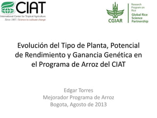 Evolución del Tipo de Planta, Potencial
de Rendimiento y Ganancia Genética en
el Programa de Arroz del CIAT
Edgar Torres
Mejorador Programa de Arroz
Bogota, Agosto de 2013
 