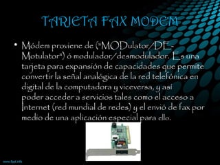TARJETA FAX MODEM
• Módem proviene de ("MODulator/DE-
Motulator") ó modulador/desmodulador. Es una
tarjeta para expansión de capacidades que permite
convertir la señal analógica de la red telefónica en
digital de la computadora y viceversa, y así
poder acceder a servicios tales como el acceso a
Internet (red mundial de redes) y el envió de fax por
medio de una aplicación especial para ello.
 