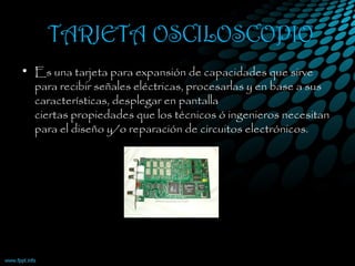 TARJETA OSCILOSCOPIO
• Es una tarjeta para expansión de capacidades que sirve
para recibir señales eléctricas, procesarlas y en base a sus
características, desplegar en pantalla
ciertas propiedades que los técnicos ó ingenieros necesitan
para el diseño y/o reparación de circuitos electrónicos.
 