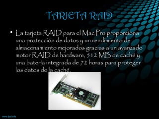 TARJETA RAID
• La tarjeta RAID para el Mac Pro proporciona
una protección de datos y un rendimiento de
almacenamiento mejorados gracias a un avanzado
motor RAID de hardware, 512 MB de caché y
una batería integrada de 72 horas para proteger
los datos de la caché.
 