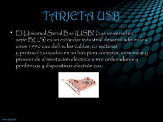 TARJETA USB
• El Universal Serial Bus (USB) (bus universal en
serie BUS) es un estándar industrial desarrollado en los
años 1990 que define los cables, conectores
y protocolos usados en un bus para conectar, comunicar y
proveer de alimentación eléctrica entre ordenadores y
periféricos y dispositivos electrónicos. 
 