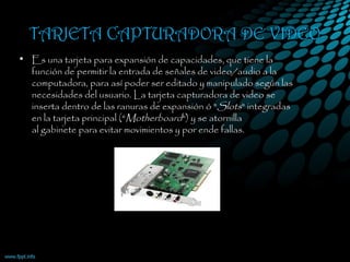 TARJETA CAPTURADORA DE VIDEO
• Es una tarjeta para expansión de capacidades, que tiene la
función de permitir la entrada de señales de video/audio a la
computadora, para así poder ser editado y manipulado según las
necesidades del usuario. La tarjeta capturadora de video se
inserta dentro de las ranuras de expansión ó "Slots" integradas
en la tarjeta principal ("Motherboard") y se atornilla
al gabinete para evitar movimientos y por ende fallas.
 