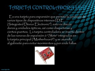 TARJETA CONTROLADORA I.D.E
•   Es una tarjeta para expansión que permite la conexión de
varios tipos de dispositivos internos I.D.E
("Integrated Device Electronic"), esto es discos
duros y unidades ópticas, así como disqueteras y
ciertos puertos.  La tarjeta controladora se inserta dentro
de las ranuras de expansión ó "Slots" integradas en
la tarjeta principal ("Motherboard") y se atornilla
al gabinete para evitar movimientos y por ende fallas.
 