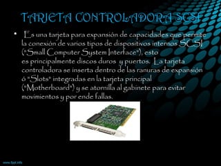 TARJETA CONTROLADORA SCSI
•  Es una tarjeta para expansión de capacidades que permite
la conexión de varios tipos de dispositivos internos SCSI
("Small Computer System Interface"), esto
es principalmente discos duros  y puertos.  La tarjeta
controladora se inserta dentro de las ranuras de expansión
ó "Slots" integradas en la tarjeta principal
("Motherboard") y se atornilla al gabinete para evitar
movimientos y por ende fallas.
 