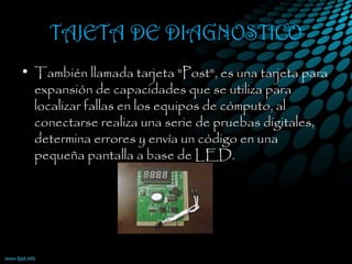 TAJETA DE DIAGNOSTICO
• También llamada tarjeta "Post", es una tarjeta para
expansión de capacidades que se utiliza para
localizar fallas en los equipos de cómputo, al
conectarse realiza una serie de pruebas digitales,
determina errores y envía un código en una
pequeña pantalla a base de LED.
 