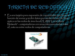 TARJETA DE RED OPTICA
• Es una tarjeta para expansión de capacidades que tiene la
función de enviar y recibir datos por medio del uso de fibra
óptica en las redes de área local ("LAN“ Local Área
Network" - computadoras cercanas interconectadas entre
sí), esto es entre redes de computadoras.
 
