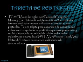 TARJETA DE RED PCMCIA
•  PCMCIA son las siglas de ("Personal Computer
Memory Card International Associations") un estándar
internacional para tarjetas utilizadas en computadoras
portátiles. Es una tarjeta para expansión de capacidades
utilizada en computadoras portátiles, que sirve para enviar y
recibir datos sin la necesidad de cables en las redes
inalámbricas de área local ("W-LAN "Wireless Local Area
Network"), esto es entre redes inalámbricas de
computadoras
 