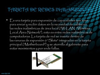TARJETA DE REDES INALAMBRICAS
• Es una tarjeta para expansión de capacidades que sirve
para enviar y recibir datos sin la necesidad de cables en
las redes inalámbricas de área local ("W-LAN  "Wireless
Local Area Network"), esto es entre redes inalámbricas de
computadoras. La tarjeta de red se inserta dentro de
las ranuras de expansión ó "Slots" integradas en la tarjeta
principal ("Motherboard") y se atornilla al gabinete para
evitar movimientos y por ende fallas.
 