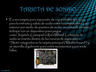 TARJETA DE SONIDO
• Es una tarjeta para expansión de capacidades que sirve
para la entrada y salida de audio entre la computadora y el
exterior por medio de puertos de audio, así como de permitir
trabajar con un dispositivo para juegos
como Joystick, Gamepad ó RaceWheel. La tarjeta de
audio se inserta dentro de las ranuras de expansión ó
"Slots" integradas en la tarjeta principal ("Motherboard") y
se atornilla al gabinete para evitar movimientos y por ende
fallas.
 