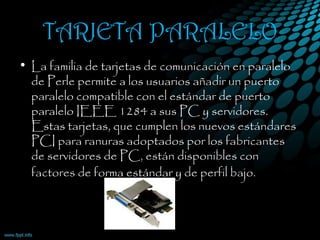 TARJETA PARALELO
• La familia de tarjetas de comunicación en paralelo
de Perle permite a los usuarios añadir un puerto
paralelo compatible con el estándar de puerto
paralelo IEEE 1284 a sus PC y servidores.
Estas tarjetas, que cumplen los nuevos estándares
PCI para ranuras adoptados por los fabricantes
de servidores de PC, están disponibles con
factores de forma estándar y de perfil bajo. 
 