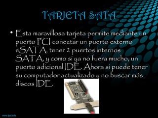 TARJETA SATA
• Esta maravillosa tarjeta permite mediante un
puerto PCI conectar un puerto externo
eSATA, tener 2 puertos internos
SATA, y como si ya no fuera mucho, un
puerto adicional IDE. Ahora si puede tener
su computador actualizado y no buscar más
discos IDE.
 