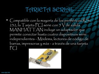 TARJETA SERIAL
• Compatible con la mayoría de los periféricos RS-
232, la Tarjeta PCI serie con 5 V de salida
MANHATTAN incluye un adaptador que
permite conectar hasta cuatro dispositivos serie
independientes - Módems, lectores de código de
barras, impresoras y más - a través de una tarjeta
PCI
 