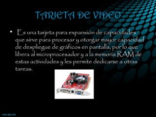 TARJETA DE VIDEO
•  Es una tarjeta para expansión de capacidades
que sirve para procesar y otorgar mayor capacidad
de despliegue de gráficos en pantalla, por lo que
libera al microprocesador y a la memoria RAM de
estas actividades y les permite dedicarse a otras
tareas. 
 