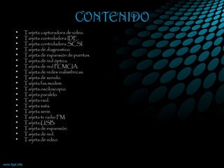 CONTENIDO
• Tarjeta capturadora de video.
• Tarjeta controladora IDE.
• Tarjeta controladora SCSI.
• Tarjeta de diagnostico.
• Tarjeta de expansión de puertos.
• Tarjeta de red óptica.
• Tarjeta de red PCMCIA.
• Tarjeta de redes inalámbricas.
• Tarjeta de sonido.
• Tarjeta fax modem.
• Tarjeta osciloscopio.
• Tarjeta paralelo.
• Tarjeta raid.
• Tarjeta sata.
• Tarjeta serie.
• Tarjeta tv radio FM.
• Tarjeta USB.
• Tarjeta de expansión.
• Tarjeta de red.
• Tarjeta de video.
 