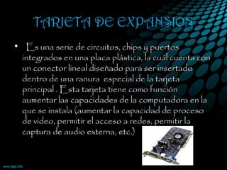 TARJETA DE EXPANSION
•   Es una serie de circuitos, chips y puertos
integrados en una placa plástica, la cuál cuenta con
un conector lineal diseñado para ser insertado
dentro de una ranura  especial de la tarjeta
principal . Esta tarjeta tiene como función
aumentar las capacidades de la computadora en la
que se instala (aumentar la capacidad de proceso
de video, permitir el acceso a redes, permitir la
captura de audio externa, etc.)
 