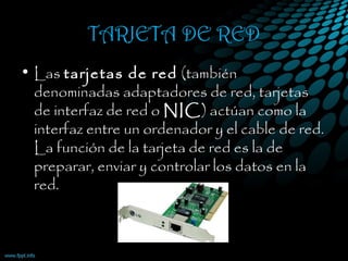 TARJETA DE RED
• Las tarjetas de red (también
denominadas adaptadores de red, tarjetas
de interfaz de red o NIC) actúan como la
interfaz entre un ordenador y el cable de red.
La función de la tarjeta de red es la de
preparar, enviar y controlar los datos en la
red. 
 