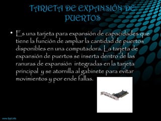 TARJETA DE EXPANSIÓN DE
PUERTOS
• Es una tarjeta para expansión de capacidades que
tiene la función de ampliar la cantidad de puertos
disponibles en una computadora. La tarjeta de
expansión de puertos se inserta dentro de las
ranuras de expansión  integradas en la tarjeta
principal  y se atornilla al gabinete para evitar
movimientos y por ende fallas.
 