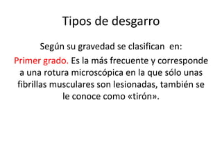 Tipos de desgarro
Según su gravedad se clasifican en:
Primer grado. Es la más frecuente y corresponde
a una rotura microscópica en la que sólo unas
fibrillas musculares son lesionadas, también se
le conoce como «tirón».

 