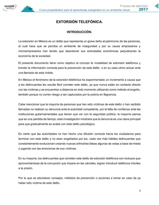3
EXTORSIÓN TELEFÓNICA.
INTRODUCCIÓN.
La extorsión en México es un delito que representa un grave daño al patrimonio de las personas,
el cual hace que se perciba un ambiente de inseguridad y por su causa empresarios y
microempresarios han tenido que abandonar sus actividades económicas perjudicando la
economía de la sociedad.
El presente documento tiene como objetivo el conocer la modalidad de extorsión telefónica y
brindar la información correcta para la prevención de este delito o en su caso cómo actuar ante
una llamada de esta índole.
En México el fenómeno de la extorsión telefónica ha experimentado un incremento a causa que
a los delincuentes les resulta fácil cometer este delito, ya que nunca están en contacto directo
con las víctimas y se encuentran a distancia en todo momento utilizando como método el engaño,
también porque no corren riesgo a ser capturados por la policía en flagrancia.
Cabe mencionar que la mayoría de personas que han sido víctimas de este delito o han recibido
llamadas no realizan su denuncia ante la autoridad competente, por la falta de confianza ante las
instituciones gubernamentales que tienen que ver con la seguridad pública, la mayoría piensa
que es una pérdida de tiempo; esta investigación mostrara que la denuncia es una clave principal
para que gradualmente se acabe con este delito psicológico.
Es cierto que las autoridades no han hecho una difusión correcta hacía los ciudadanos para
terminar con este delito y no sean engañados por los, cada vez más hábiles delincuentes que
constantemente evolucionan creando nuevas artimañas falsas algunas de estas a base de miedo
o jugando con las emociones de sus víctimas.
En su mayoría, los delincuentes que cometen este delito de extorsión telefónica son reclusos que
aprovechándose de la corrupción que impera en las cárceles, logran introducir teléfonos móviles
a la prisión.
Por lo que se abordaran consejos, métodos de prevención o acciones a tomar en caso de ya
haber sido víctima de este delito.
 