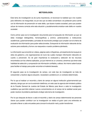4
METODOLOGÍA.
Este tema de investigación es de suma importancia, el reconocer la realidad que vive nuestro
país referente a la inseguridad, es por eso que se debe concientizar a la población para cuente
con la información de prevención en este delito, que lacera nuestra sociedad, para que puedan
actuar de manera correcta ante esta situación y paulatinamente erradicar este delito en nuestra
sociedad.
Como primer paso es la investigación documental para la busqueda de información ya que se
debe investigar bibliografías, hemerográficas y archivo; pertenecientes a instituciones
académicas, gubernamentales y privadas de reconocido prestigio que cumplan con el criterio de
evaluación de información para poder seleccionarlas. Extrayendo la información relevante de los
autores para analizarla y formar una respuesta a nuestro problema planteado.
La información que encontré en videos, páginas web e infográmas, principalmente los busqué en
sitios de gobierno y de organizaciones sin lucro las cuales manejan información relevante en
cuanto a prevención. Es de gran importancia la evaluación y selección de los recursos
encontrados con los criterios aplicados, ya que internet es un universo y tenemos que tener esta
habilidad de selección y comparación de información confiable y valiosa. Así mismo saber buscar
para facilitar el trabajo para poder encontrar el material deseado.
El segundo paso es la investigación de campo, con este tipo de investigación se trata de
comprender y resolver alguna situación, necesidad o problema en un contexto determinado.
Por lo que al realizar un recorrido y diario de campo en alguna institución gubernamental que
atienda y tenga que ver con la extorsión telefónica, en este caso la agencia del ministerio público
de la Fiscalía General de Justicia del Estado de México para llevar a cabo la investigación
cualitativa que permitirá obtener nuevos conocimientos en el campo de la realidad social para
poder resolver el problema planteado al elegir este tema de investigación.
Por lo que después de llevar a cabo el recorrido y diario de campo determinando las personas
claves que pueden contribuir con la investigación se realiza el guion para una entrevista se
procede a llevar a cabo encuestas para conocer la situación real y poder transformar.
 