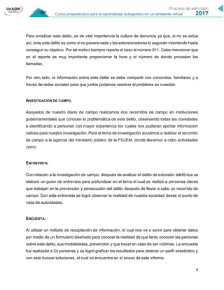9
Para erradicar este delito, es de vital importancia la cultura de denuncia ya que, si no se actúa
así, ante este delito es como si no pasara nada y los extorsionadores lo seguirán intentando hasta
conseguir su objetivo. Por tal motivo siempre reporta el caso al número 911. Cabe mencionar que
en el reporte es muy importante proporcionar la hora y el número de donde proceden las
llamadas.
Por otro lado, la información sobre este delito se debe compartir con conocidos, familiares y a
través de redes sociales para que juntos podamos resolver el problema en cuestión.
INVESTIGACIÓN DE CAMPO.
Apoyados de nuestro diario de campo realizamos dos recorridos de campo en instituciones
gubernamentales que conocen la problemática de este delito, observando todas las novedades
e identificando a personas con mayor experiencia los cuales nos pudieran aportar información
valiosa para nuestra investigación. Para el tema de investigación acudimos a realizar el recorrido
de campo a la agencia del ministerio público de la FGJEM, donde llevamos a cabo actividades
como:
ENTREVISTA.
Con relación a la investigación de campo, después de analizar el delito de extorsión telefónica se
elaboró un guion de entrevista para profundizar en el tema el cual se realizó a personas claves
que trabajan en la prevención y persecución del delito después de llevar a cabo un recorrido de
campo. Con esta entrevista se logró observar la realidad de nuestra sociedad desde el punto de
vista de autoridades.
ENCUESTA.
Al utilizar un método de recopilación de información, el cual nos va a servir para obtener datos
por medio de un formulario diseñado para conocer la realidad de que tanto conocen las personas
sobre este delito, sus modalidades, prevención y que hacer en caso de ser víctimas. La encuesta
fue realizada a 24 personas y se logró graficar los resultados para obtener un perfil estadístico y
con esto buscar soluciones, el cual se encuentra en el anexo de este informe.
 