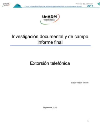 1
Investigación documental y de campo
Informe final
Extorsión telefónica
Edgar Vargas Vidauri
Septiembre, 2017
 