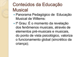 Conteúdos da Educação
Musical
 Panorama Pedagógico de Educação
  Musical de Willems:
 Iº Grau: É o momento da revelação
  dos fenômenos musicais, através de
  elementos pré-musicais e musicais,
  do ponto de vista psicológico, valoriza
  o funcionamento global (sincrético da
  criança);
 
