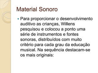 Material Sonoro
   Para proporcionar o desenvolvimento
    auditivo as crianças, Willens
    pesquisou e colocou a ponto uma
    série de instrumentos e fontes
    sonoras, distribuídos com muito
    critério para cada grau da educação
    musical. Na sequência destacam-se
    os mais originais:
 