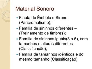 Material Sonoro
 Flauta de Êmbolo e Sirene
  (Pancromatismo);
 Família de sininhos diferentes –
  (Treinamento de timbres);
 Família de sininhos iguais(3 a 6), com
  tamanhos e alturas diferentes
  (Classificação);
 Família de tamanhos idênticos e do
  mesmo tamanho (Classificação);
 
