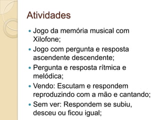 Atividades
 Jogo da memória musical com
  Xilofone;
 Jogo com pergunta e resposta
  ascendente descendente;
 Pergunta e resposta rítmica e
  melódica;
 Vendo: Escutam e respondem
  reproduzindo com a mão e cantando;
 Sem ver: Respondem se subiu,
  desceu ou ficou igual;
 