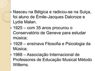  Nasceu na Bélgica e radicou-se na Suiça,
  foi aluno de Émile-Jacques Dalcroze e
  Lydia Malan.
 1925 – com 35 anos procurou o
  Conservatório de Geneve para estudar
  música;
 1928 – ensinava Filosofia e Psicologia da
  Música;
 1968 – Associação Internacional de
  Professores de Educação Musical Método
  Willems.
 