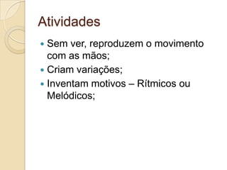 Atividades
 Sem ver, reproduzem o movimento
  com as mãos;
 Criam variações;
 Inventam motivos – Rítmicos ou
  Melódicos;
 