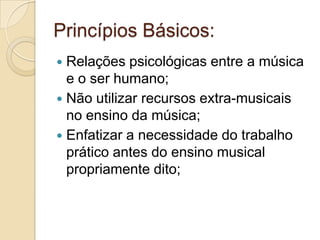 Princípios Básicos:
 Relações psicológicas entre a música
  e o ser humano;
 Não utilizar recursos extra-musicais
  no ensino da música;
 Enfatizar a necessidade do trabalho
  prático antes do ensino musical
  propriamente dito;
 