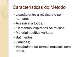 Características do Método
 Ligação entre a música e o ser
  humano;
 Acessível a todos;
 Elementos inspirados na música:
 Material auditivo variado;
 Batimentos;
 Canções;
 Vocabulário de termos musicais sem
  teoria.
 